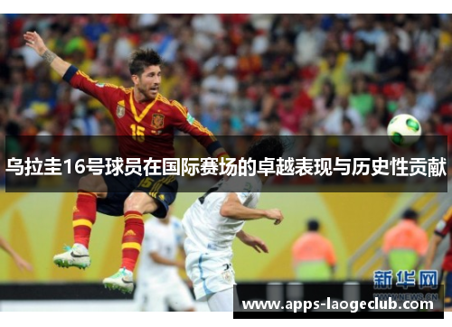 乌拉圭16号球员在国际赛场的卓越表现与历史性贡献