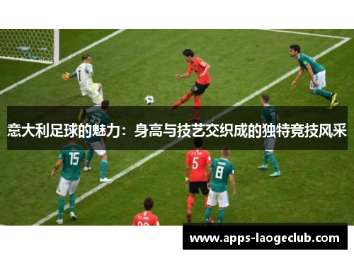 意大利足球的魅力：身高与技艺交织成的独特竞技风采