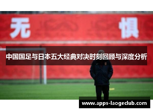 中国国足与日本五大经典对决时刻回顾与深度分析