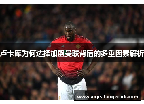 卢卡库为何选择加盟曼联背后的多重因素解析