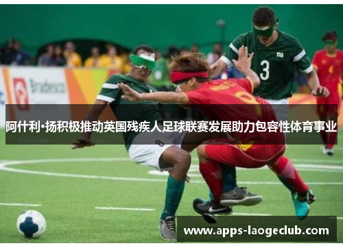 阿什利·扬积极推动英国残疾人足球联赛发展助力包容性体育事业