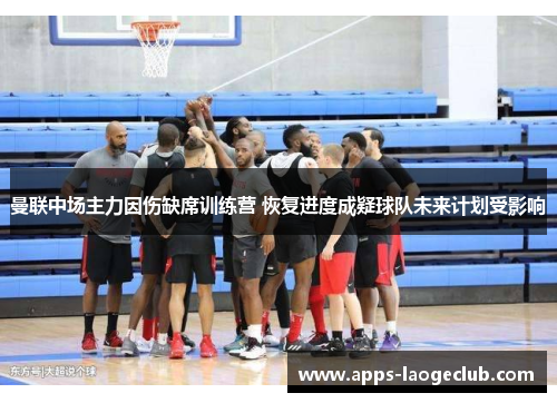 曼联中场主力因伤缺席训练营 恢复进度成疑球队未来计划受影响