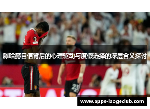 滕哈赫自信背后的心理驱动与度假选择的深层含义探讨