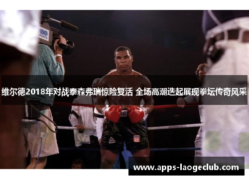 维尔德2018年对战泰森弗瑞惊险复活 全场高潮迭起展现拳坛传奇风采