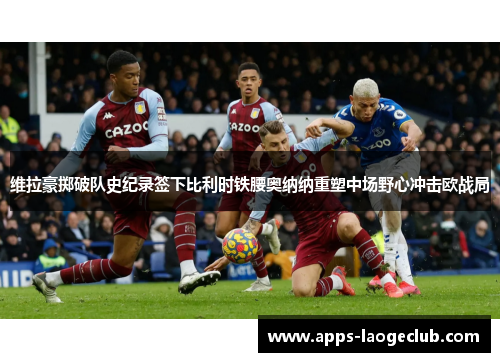 维拉豪掷破队史纪录签下比利时铁腰奥纳纳重塑中场野心冲击欧战局
