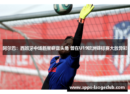 阿尔巴：西班牙中场新星崭露头角 曾在U19欧洲锦标赛大放异彩
